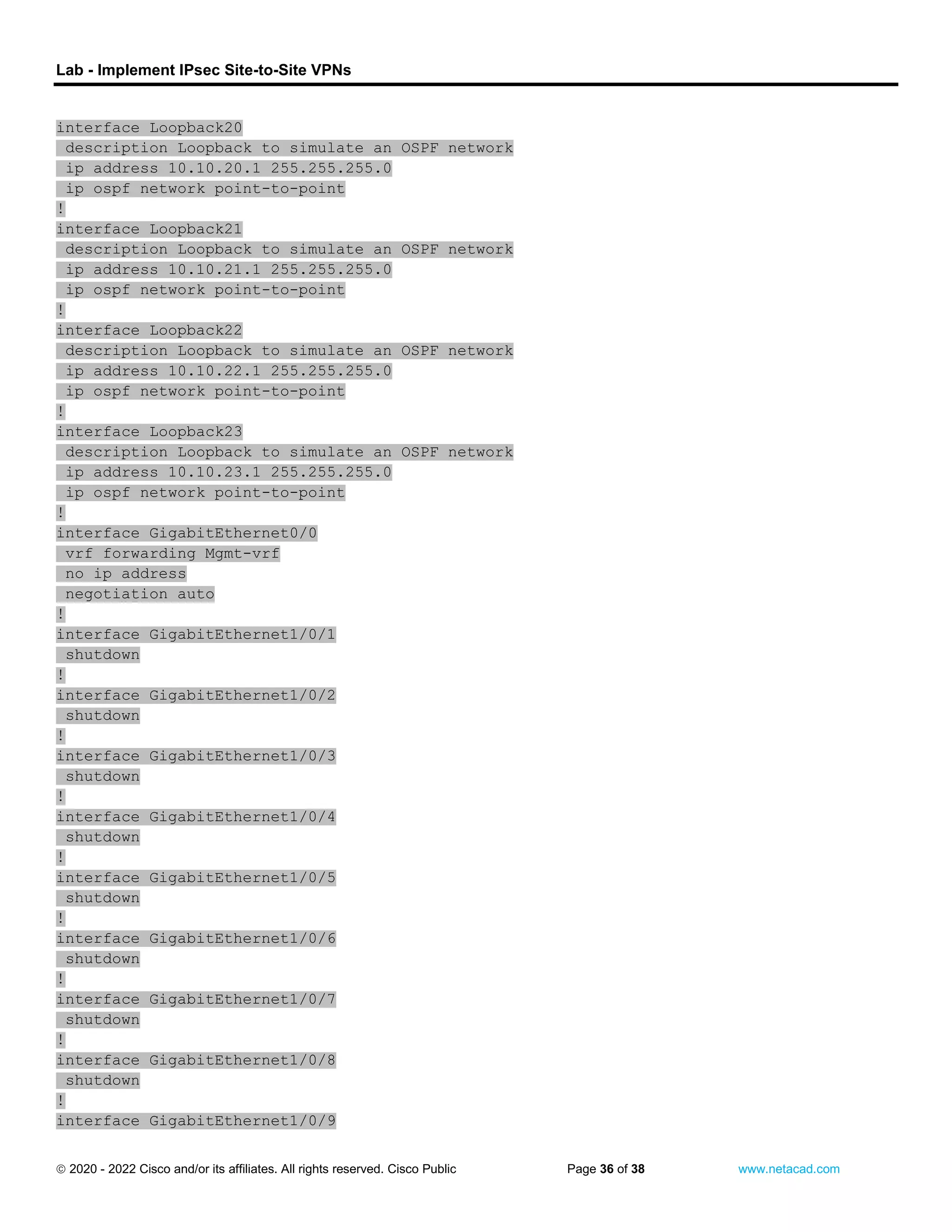 Lab - Implement IPsec Site-to-Site VPNs
 2020 - 2022 Cisco and/or its affiliates. All rights reserved. Cisco Public Page 36 of 38 www.netacad.com
interface Loopback20
description Loopback to simulate an OSPF network
ip address 10.10.20.1 255.255.255.0
ip ospf network point-to-point
!
interface Loopback21
description Loopback to simulate an OSPF network
ip address 10.10.21.1 255.255.255.0
ip ospf network point-to-point
!
interface Loopback22
description Loopback to simulate an OSPF network
ip address 10.10.22.1 255.255.255.0
ip ospf network point-to-point
!
interface Loopback23
description Loopback to simulate an OSPF network
ip address 10.10.23.1 255.255.255.0
ip ospf network point-to-point
!
interface GigabitEthernet0/0
vrf forwarding Mgmt-vrf
no ip address
negotiation auto
!
interface GigabitEthernet1/0/1
shutdown
!
interface GigabitEthernet1/0/2
shutdown
!
interface GigabitEthernet1/0/3
shutdown
!
interface GigabitEthernet1/0/4
shutdown
!
interface GigabitEthernet1/0/5
shutdown
!
interface GigabitEthernet1/0/6
shutdown
!
interface GigabitEthernet1/0/7
shutdown
!
interface GigabitEthernet1/0/8
shutdown
!
interface GigabitEthernet1/0/9
 