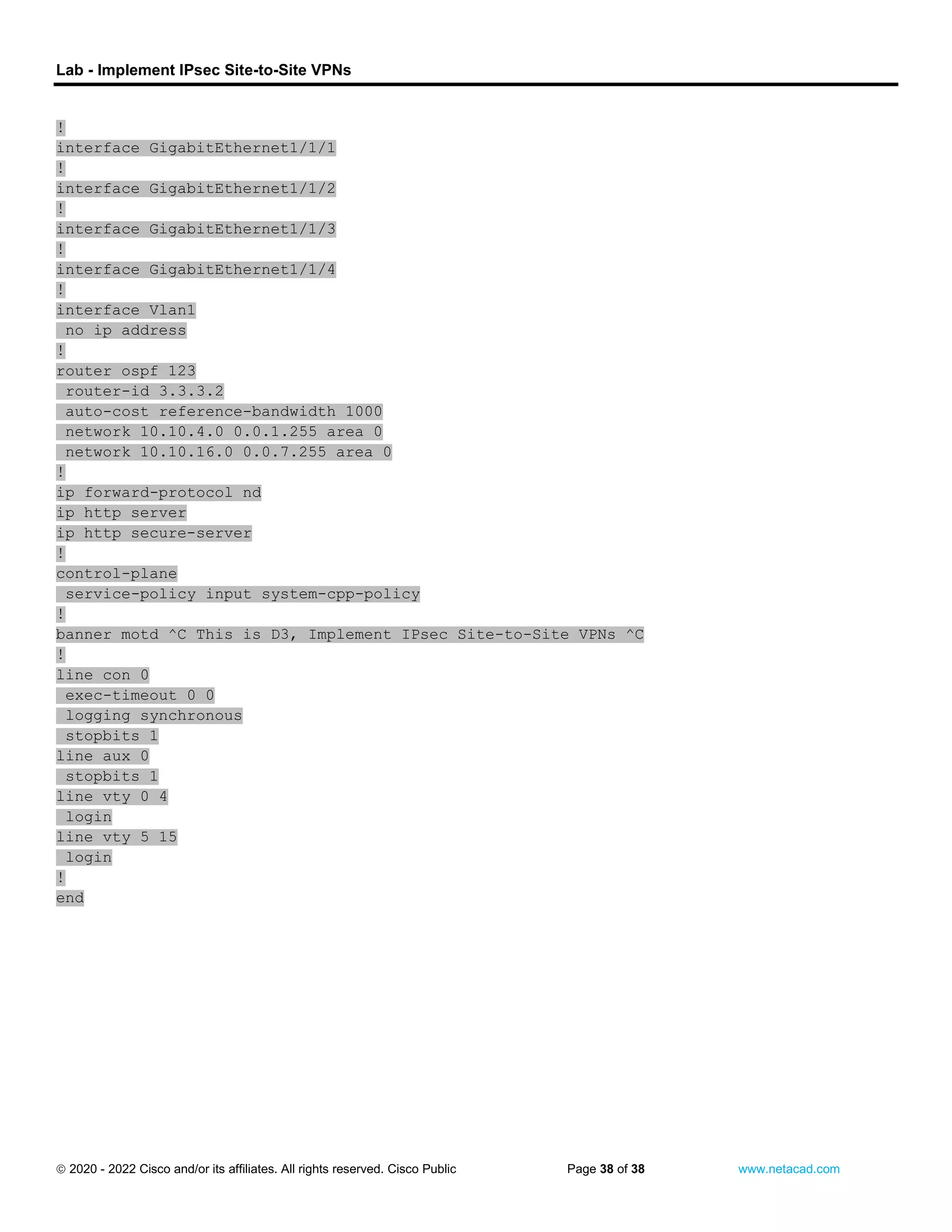 Lab - Implement IPsec Site-to-Site VPNs
 2020 - 2022 Cisco and/or its affiliates. All rights reserved. Cisco Public Page 38 of 38 www.netacad.com
!
interface GigabitEthernet1/1/1
!
interface GigabitEthernet1/1/2
!
interface GigabitEthernet1/1/3
!
interface GigabitEthernet1/1/4
!
interface Vlan1
no ip address
!
router ospf 123
router-id 3.3.3.2
auto-cost reference-bandwidth 1000
network 10.10.4.0 0.0.1.255 area 0
network 10.10.16.0 0.0.7.255 area 0
!
ip forward-protocol nd
ip http server
ip http secure-server
!
control-plane
service-policy input system-cpp-policy
!
banner motd ^C This is D3, Implement IPsec Site-to-Site VPNs ^C
!
line con 0
exec-timeout 0 0
logging synchronous
stopbits 1
line aux 0
stopbits 1
line vty 0 4
login
line vty 5 15
login
!
end
 