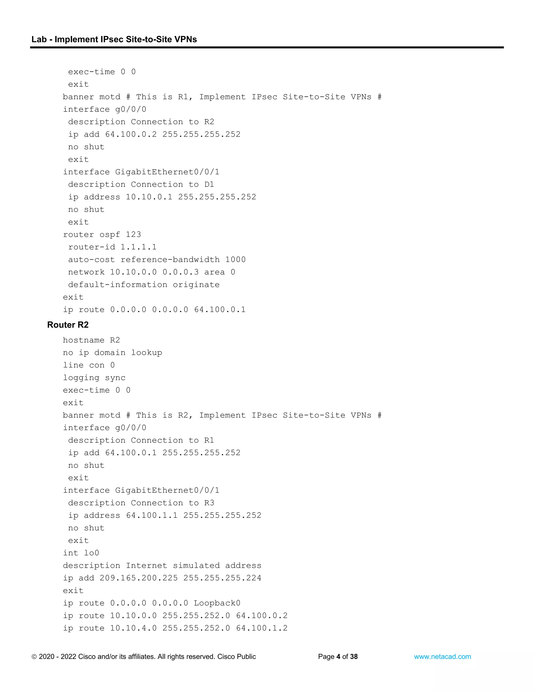 Lab - Implement IPsec Site-to-Site VPNs
 2020 - 2022 Cisco and/or its affiliates. All rights reserved. Cisco Public Page 4 of 38 www.netacad.com
exec-time 0 0
exit
banner motd # This is R1, Implement IPsec Site-to-Site VPNs #
interface g0/0/0
description Connection to R2
ip add 64.100.0.2 255.255.255.252
no shut
exit
interface GigabitEthernet0/0/1
description Connection to D1
ip address 10.10.0.1 255.255.255.252
no shut
exit
router ospf 123
router-id 1.1.1.1
auto-cost reference-bandwidth 1000
network 10.10.0.0 0.0.0.3 area 0
default-information originate
exit
ip route 0.0.0.0 0.0.0.0 64.100.0.1
Router R2
hostname R2
no ip domain lookup
line con 0
logging sync
exec-time 0 0
exit
banner motd # This is R2, Implement IPsec Site-to-Site VPNs #
interface g0/0/0
description Connection to R1
ip add 64.100.0.1 255.255.255.252
no shut
exit
interface GigabitEthernet0/0/1
description Connection to R3
ip address 64.100.1.1 255.255.255.252
no shut
exit
int lo0
description Internet simulated address
ip add 209.165.200.225 255.255.255.224
exit
ip route 0.0.0.0 0.0.0.0 Loopback0
ip route 10.10.0.0 255.255.252.0 64.100.0.2
ip route 10.10.4.0 255.255.252.0 64.100.1.2
 