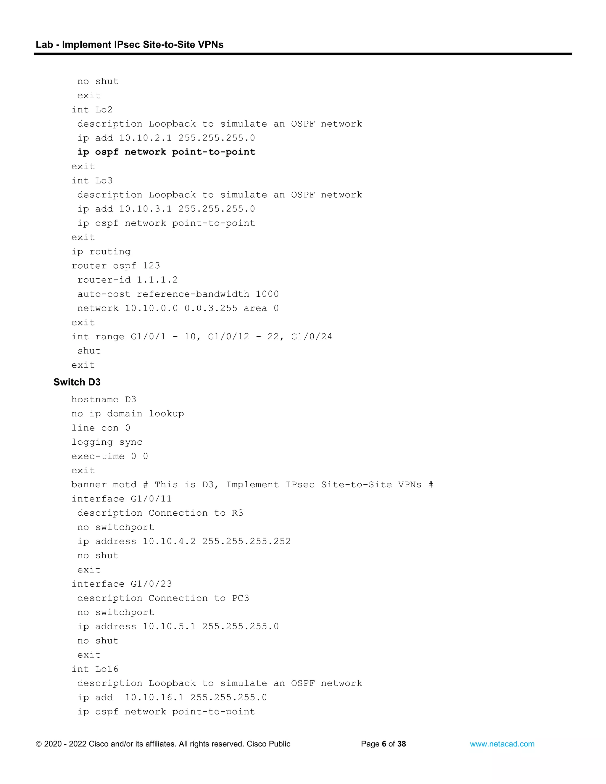 Lab - Implement IPsec Site-to-Site VPNs
 2020 - 2022 Cisco and/or its affiliates. All rights reserved. Cisco Public Page 6 of 38 www.netacad.com
no shut
exit
int Lo2
description Loopback to simulate an OSPF network
ip add 10.10.2.1 255.255.255.0
ip ospf network point-to-point
exit
int Lo3
description Loopback to simulate an OSPF network
ip add 10.10.3.1 255.255.255.0
ip ospf network point-to-point
exit
ip routing
router ospf 123
router-id 1.1.1.2
auto-cost reference-bandwidth 1000
network 10.10.0.0 0.0.3.255 area 0
exit
int range G1/0/1 - 10, G1/0/12 - 22, G1/0/24
shut
exit
Switch D3
hostname D3
no ip domain lookup
line con 0
logging sync
exec-time 0 0
exit
banner motd # This is D3, Implement IPsec Site-to-Site VPNs #
interface G1/0/11
description Connection to R3
no switchport
ip address 10.10.4.2 255.255.255.252
no shut
exit
interface G1/0/23
description Connection to PC3
no switchport
ip address 10.10.5.1 255.255.255.0
no shut
exit
int Lo16
description Loopback to simulate an OSPF network
ip add 10.10.16.1 255.255.255.0
ip ospf network point-to-point
 