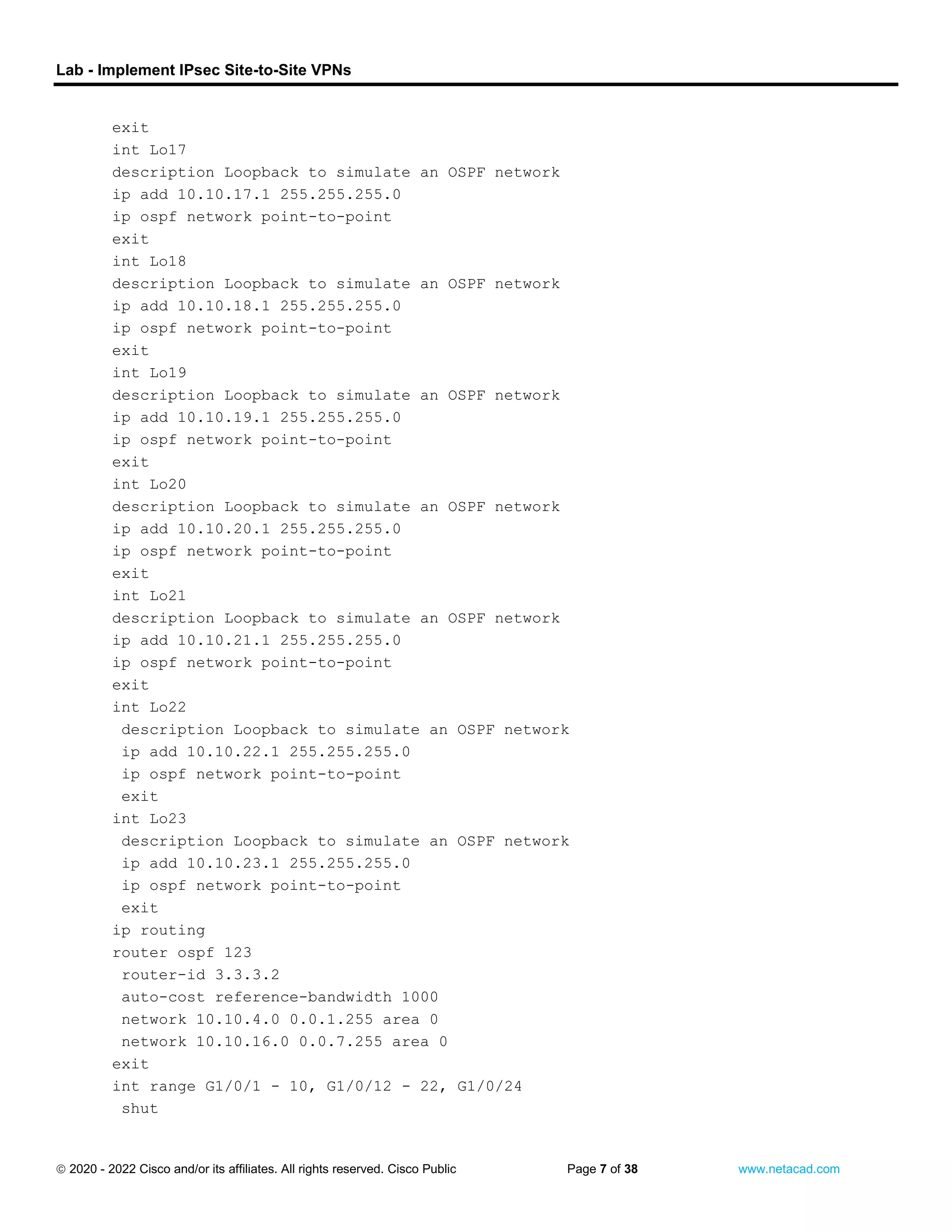 Lab - Implement IPsec Site-to-Site VPNs
 2020 - 2022 Cisco and/or its affiliates. All rights reserved. Cisco Public Page 7 of 38 www.netacad.com
exit
int Lo17
description Loopback to simulate an OSPF network
ip add 10.10.17.1 255.255.255.0
ip ospf network point-to-point
exit
int Lo18
description Loopback to simulate an OSPF network
ip add 10.10.18.1 255.255.255.0
ip ospf network point-to-point
exit
int Lo19
description Loopback to simulate an OSPF network
ip add 10.10.19.1 255.255.255.0
ip ospf network point-to-point
exit
int Lo20
description Loopback to simulate an OSPF network
ip add 10.10.20.1 255.255.255.0
ip ospf network point-to-point
exit
int Lo21
description Loopback to simulate an OSPF network
ip add 10.10.21.1 255.255.255.0
ip ospf network point-to-point
exit
int Lo22
description Loopback to simulate an OSPF network
ip add 10.10.22.1 255.255.255.0
ip ospf network point-to-point
exit
int Lo23
description Loopback to simulate an OSPF network
ip add 10.10.23.1 255.255.255.0
ip ospf network point-to-point
exit
ip routing
router ospf 123
router-id 3.3.3.2
auto-cost reference-bandwidth 1000
network 10.10.4.0 0.0.1.255 area 0
network 10.10.16.0 0.0.7.255 area 0
exit
int range G1/0/1 - 10, G1/0/12 - 22, G1/0/24
shut
 