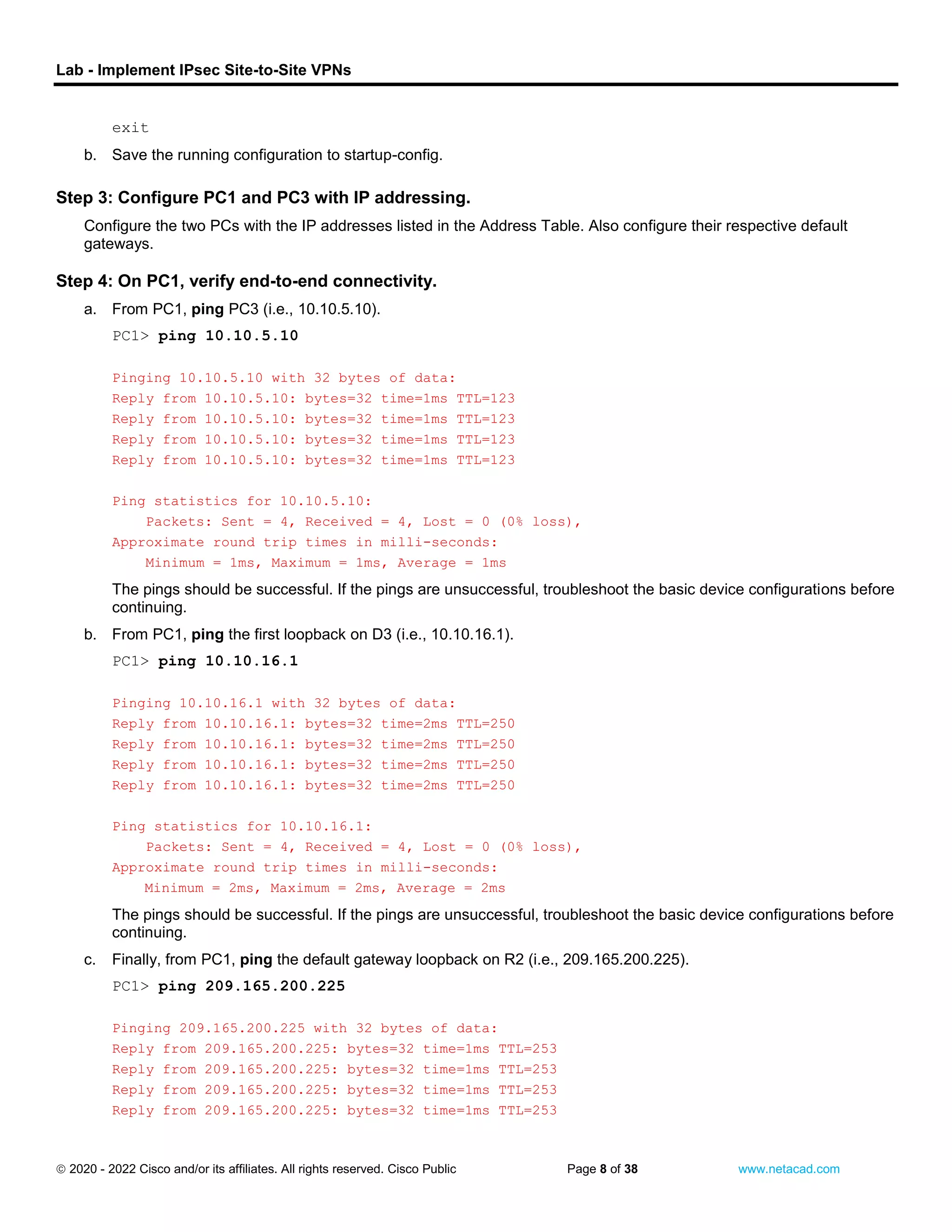 Lab - Implement IPsec Site-to-Site VPNs
 2020 - 2022 Cisco and/or its affiliates. All rights reserved. Cisco Public Page 8 of 38 www.netacad.com
exit
b. Save the running configuration to startup-config.
Close configuration window
Step 3: Configure PC1 and PC3 with IP addressing.
Configure the two PCs with the IP addresses listed in the Address Table. Also configure their respective default
gateways.
Step 4: On PC1, verify end-to-end connectivity.
a. From PC1, ping PC3 (i.e., 10.10.5.10).
PC1> ping 10.10.5.10
Pinging 10.10.5.10 with 32 bytes of data:
Reply from 10.10.5.10: bytes=32 time=1ms TTL=123
Reply from 10.10.5.10: bytes=32 time=1ms TTL=123
Reply from 10.10.5.10: bytes=32 time=1ms TTL=123
Reply from 10.10.5.10: bytes=32 time=1ms TTL=123
Ping statistics for 10.10.5.10:
Packets: Sent = 4, Received = 4, Lost = 0 (0% loss),
Approximate round trip times in milli-seconds:
Minimum = 1ms, Maximum = 1ms, Average = 1ms
The pings should be successful. If the pings are unsuccessful, troubleshoot the basic device configurations before
continuing.
b. From PC1, ping the first loopback on D3 (i.e., 10.10.16.1).
PC1> ping 10.10.16.1
Pinging 10.10.16.1 with 32 bytes of data:
Reply from 10.10.16.1: bytes=32 time=2ms TTL=250
Reply from 10.10.16.1: bytes=32 time=2ms TTL=250
Reply from 10.10.16.1: bytes=32 time=2ms TTL=250
Reply from 10.10.16.1: bytes=32 time=2ms TTL=250
Ping statistics for 10.10.16.1:
Packets: Sent = 4, Received = 4, Lost = 0 (0% loss),
Approximate round trip times in milli-seconds:
Minimum = 2ms, Maximum = 2ms, Average = 2ms
The pings should be successful. If the pings are unsuccessful, troubleshoot the basic device configurations before
continuing.
c. Finally, from PC1, ping the default gateway loopback on R2 (i.e., 209.165.200.225).
PC1> ping 209.165.200.225
Pinging 209.165.200.225 with 32 bytes of data:
Reply from 209.165.200.225: bytes=32 time=1ms TTL=253
Reply from 209.165.200.225: bytes=32 time=1ms TTL=253
Reply from 209.165.200.225: bytes=32 time=1ms TTL=253
Reply from 209.165.200.225: bytes=32 time=1ms TTL=253
 
