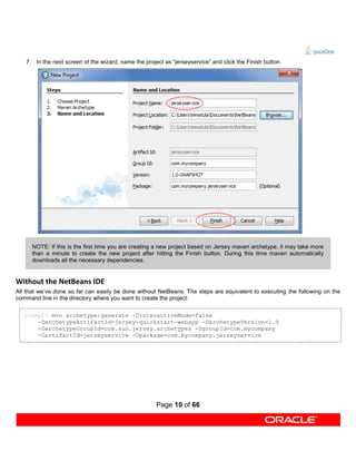 7. In the next screen of the wizard, name the project as “jerseyservice” and click the Finish button.




      NOTE: If this is the first time you are creating a new project based on Jersey maven archetype, it may take more
      than a minute to create the new project after hitting the Finish button. During this time maven automatically
      downloads all the necessary dependencies.


Without the NetBeans IDE
All that we’ve done so far can easily be done without NetBeans. The steps are equivalent to executing the following on the
command line in the directory where you want to create the project:

   prompt> mvn archetype:generate -DinteractiveMode=false
       -DarchetypeArtifactId=jersey-quickstart-webapp –DarchetypeVersion=1.9
       -DarchetypeGroupId=com.sun.jersey.archetypes -DgroupId=com.mycompany
       -DartifactId=jerseyservice -Dpackage=com.mycompany.jerseyservice




                                                      Page 10 of 66
 