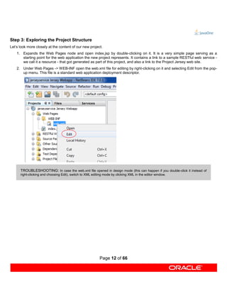Step 3: Exploring the Project Structure
Let’s look more closely at the content of our new project.
    1. Expands the Web Pages node and open index.jsp by double-clicking on it. It is a very simple page serving as a
       starting point for the web application the new project represents. It contains a link to a sample RESTful web service -
       we call it a resource - that got generated as part of this project, and also a link to the Project Jersey web site.
    2. Under Web Pages -> WEB-INF open the web.xml file for editing by right-clicking on it and selecting Edit from the pop-
       up menu. This file is a standard web application deployment descriptor.




      TROUBLESHOOTING: In case the web.xml file opened in design mode (this can happen if you double-click it instead of
      right-clicking and choosing Edit), switch to XML editing mode by clicking XML in the editor window.




                                                            Page 12 of 66
 
