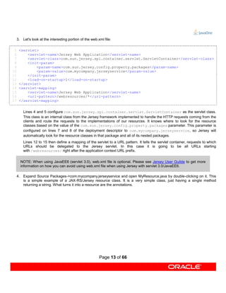 3. Let's look at the interesting portion of the web.xml file:

 5    <servlet>
 6        <servlet-name>Jersey Web Application</servlet-name>
 7        <servlet-class>com.sun.jersey.spi.container.servlet.ServletContainer</servlet-class>
 8        <init-param>
 9            <param-name>com.sun.jersey.config.property.packages</param-name>
10            <param-value>com.mycompany.jerseyservice</param-value>
11        </init-param>
12        <load-on-startup>1</load-on-startup>
13    </servlet>
14    <servlet-mapping>
15        <servlet-name>Jersey Web Application</servlet-name>
16        <url-pattern>/webresources/*</url-pattern>
17    </servlet-mapping>


         Lines 4 and 5 configure com.sun.jersey.spi.container.servlet.ServletContainer as the servlet class.
         This class is an internal class from the Jersey framework implemented to handle the HTTP requests coming from the
         clients and route the requests to the implementations of our resources. It knows where to look for the resource
         classes based on the value of the com.sun.jersey.config.property.packages parameter. This parameter is
         configured on lines 7 and 8 of the deployment descriptor to com.mycompany.jerseyservice, so Jersey will
         automatically look for the resource classes in that package and all of its nested packages.
         Lines 12 to 15 then define a mapping of the servlet to a URL pattern. It tells the servlet container, requests to which
         URLs should be delegated to the Jersey servlet. In this case it is going to be all URLs starting
         with /webresources/ right after the application context URL prefix.


       NOTE: When using JavaEE6 (servlet 3.0), web.xml file is optional. Please see Jersey User Guilde to get more
       information on how you can avoid using web.xml file when using Jersey with servlet 3.0/JavaEE6.

     4. Expand Source Packages->com.mycompany.jerseyservice and open MyResource.java by double-clicking on it. This
        is a simple example of a JAX-RS/Jersey resource class. It is a very simple class, just having a single method
        returning a string. What turns it into a resource are the annotations.




                                                          Page 13 of 66
 