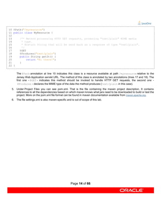 10 @Path("/myresource")
11 public class MyResource {
12
13     /** Method processing HTTP GET requests, producing "text/plain" MIME media
14       * type.
15       * @return String that will be send back as a response of type "text/plain".
16       */
17     @GET
18     @Produces("text/plain")
19     public String getIt() {
20          return "Hi there!";
21     }
22 }


      The @Path annotation at line 10 indicates this class is a resource available at path /myresource relative to the
      Jersey Web Application servlet URL. The method of this class is annotated by two annotations (lines 17 and 18). The
      first one - @GET - indicates this method should be invoked to handle HTTP GET requests, the second one -
       @Produces - declares the MIME type of the data the method produces (text/plain in this case).
  5. Under Project Files you can see pom.xml. That is the file containing the maven project description. It contains
     references to all the dependencies based on which maven knows what jars need to be downloaded to build or test the
     project. More on the pom.xml file format can be found in maven documentation available from maven.apache.org.
  6. The file settings.xml is also maven-specific and is out of scope of this lab.




                                                      Page 14 of 66
 