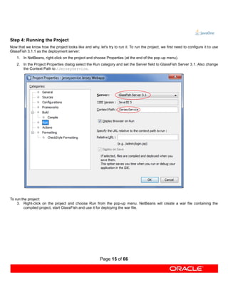 Step 4: Running the Project
Now that we know how the project looks like and why, let's try to run it. To run the project, we first need to configure it to use
GlassFish 3.1.1 as the deployment server:
    1. In NetBeans, right-click on the project and choose Properties (at the end of the pop-up menu).
    2. In the Project Properties dialog select the Run category and set the Server field to GlassFish Server 3.1. Also change
       the Context Path to /JerseyService.




To run the project:
    3. Right-click on the project and choose Run from the pop-up menu. NetBeans will create a war file containing the
        compiled project, start GlassFish and use it for deploying the war file.




                                                        Page 15 of 66
 
