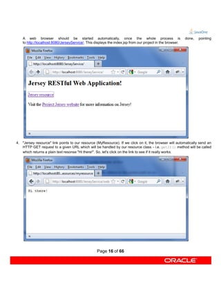 A web browser should be started automatically, once the whole process is                                done,   pointing
    to http://localhost:8080/JerseyService/. This displays the index.jsp from our project in the browser.




4. "Jersey resource" link points to our resource (MyResource). If we click on it, the browser will automatically send an
   HTTP GET request to a given URL which will be handled by our resource class - i.e. getIt() method will be called
   which returns a plain text resonse "Hi there!". So, let's click on the link to see if it really works.




                                                   Page 16 of 66
 