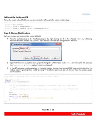 Without the NetBeans IDE
To run the project without NetBeans you can execute the following in the project root directory:

 prompt> mvn install
 prompt> asadmin start-domain
 prompt> asadmin deploy target/jerseyservice.war


Step 5: Making Modifications
Let's see how we can customize the project a little bit:
     1. Rename MyResource.java to HelloResource.java by right-clicking on it in the Projects view and choosing
        Refactor->Rename from the pop-up menu. Type the new name into the dialog and click Refactor.




     2. Open HelloResource.java (if not open yet) and change the URI template (in the @Path annotation) for the resource
        from/myresource to /hello. Update the comment as well.
     3. In the @Produces annotation attached to the getIt() method change the produced MIME type to text/xml and let the
        method return "<greeting>Hello world!</greeting>". Update the comments as well. Here is how the resulting class
        should look like:

 /** Example resource class hosted at the URI path "/hello"
  */
 @Path("/hello")
 public class HelloResource {

       /** Method processing HTTP GET requests, producing "text/xml" MIME media
         * type.
         * @return String that will be send back as a response of type "text/xml".
         */
       @GET
       @Produces("text/xml")
       public String getIt() {
            return "<greeting>Hello world!</greeting>";
       }
 }




                                                           Page 17 of 66
 