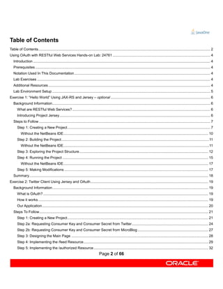 Table of Contents
Table of Contents........................................................................................................................................................................... 2
Using OAuth with RESTful Web Services Hands-on Lab: 24761 ................................................................................................. 4
   Introduction ................................................................................................................................................................................ 4
   Prerequisites .............................................................................................................................................................................. 4
   Notation Used In This Documentation ....................................................................................................................................... 4
   Lab Exercises ............................................................................................................................................................................ 4
   Additional Resources ................................................................................................................................................................. 4
   Lab Environment Setup ............................................................................................................................................................. 5
Exercise 1: “Hello World” Using JAX-RS and Jersey – optional ................................................................................................... 6
   Background Information ............................................................................................................................................................. 6
      What are RESTful Web Services? ......................................................................................................................................... 6
      Introducing Project Jersey ...................................................................................................................................................... 6
   Steps to Follow .......................................................................................................................................................................... 7
      Step 1: Creating a New Project .............................................................................................................................................. 7
          Without the NetBeans IDE................................................................................................................................................ 10
      Step 2: Building the Project ...................................................................................................................................................11
          Without the NetBeans IDE.................................................................................................................................................11
      Step 3: Exploring the Project Structure ................................................................................................................................ 12
      Step 4: Running the Project ................................................................................................................................................. 15
          Without the NetBeans IDE................................................................................................................................................ 17
      Step 5: Making Modifications ............................................................................................................................................... 17
   Summary.................................................................................................................................................................................. 18
Exercise 2: Twitter Client Using Jersey and OAuth ..................................................................................................................... 19
   Background Information ........................................................................................................................................................... 19
      What is OAuth? .................................................................................................................................................................... 19
      How it works ......................................................................................................................................................................... 19
      Our Application ..................................................................................................................................................................... 20
   Steps To Follow........................................................................................................................................................................ 21
      Step 1: Creating a New Project ............................................................................................................................................ 21
      Step 2a: Requesting Consumer Key and Consumer Secret from Twitter ............................................................................ 24
      Step 2b: Requesting Consumer Key and Consumer Secret from MicroBlog ...................................................................... 27
      Step 3: Designing the Main Page ........................................................................................................................................ 28
      Step 4: Implementing the /feed Resource ............................................................................................................................ 29
      Step 5: Implementing the /authorized Resource .................................................................................................................. 32
                                                                                    Page 2 of 66
 