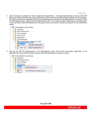 3. Once the project is created, we need to adjust the dependencies – introduce dependencies on Jersey Client API
   library and Jersey OAuth libraries. Jersey Client API is used in tests for the default project created from an archetype.
   We need to remove the dependency from the Test Dependencies and add it to the Dependencies. To remove it from
   the Test Dependencies, expand the Test Dependencies node in the Project Explorer, right-click on the jersey-client-
   1.9.jar and click on Remove Dependency in the pop-up menu, and confirm removal by clicking OK in the confirmation
   dialog.




4. Now we will add the dependencies to the Dependencies node. First for the jersey-client. Right-click on the
   Dependencies node under the project node and click Add Dependency in the pop-up menu.




                                                   Page 22 of 66
 