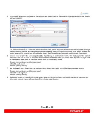 5. In the dialog, enter com.sun.jersey in the GroupId field, jersey-client in the ArtifactId, ${jersey-version} in the Version
   field and click OK.




    The Version can be set to a particular version available in the Maven repository, however here we decided to leverage
    ${jersey−version} variable which ensures that Maven picks the version corresponding to the other Jersey libraries our
    project is using (this variable was defined by the Jersey Web Application archetype we used to create the project).
6. Now we need to follow the same steps to add a dependency on oauth-client module. This module provides a client
   filter class, that can be used to attach the appropriate OAuth header to the out-bound client requests. So, right-click
   on the Libraries node again, in the dialog set the fields to the following values:
    GroupId: com.sun.jersey.contribs.jersey-oauth
    ArtifactId: oauth-client
    Version: ${jersey-version}
7. And finally we’ll add a dependency on oauth-signature library which adds support for OAuth message signing.
    GroupId: com.sun.jersey.contribs.jersey-oauth
    ArtifactId: oauth-signature
    Version: ${jersey-version}
8. Rebuild the project by right-clicking on the project node and clicking on Clean and Build in the pop-up menu. As part
   of the build process, maven will download all the missing dependencies.




                                                    Page 23 of 66
 