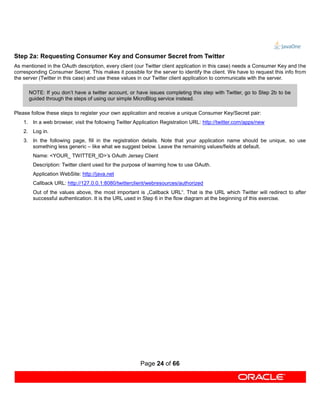 Step 2a: Requesting Consumer Key and Consumer Secret from Twitter
As mentioned in the OAuth description, every client (our Twitter client application in this case) needs a Consumer Key and the
corresponding Consumer Secret. This makes it possible for the server to identify the client. We have to request this info from
the server (Twitter in this case) and use these values in our Twitter client application to communicate with the server.

      NOTE: If you don’t have a twitter account, or have issues completing this step with Twitter, go to Step 2b to be
      guided through the steps of using our simple MicroBlog service instead.

Please follow these steps to register your own application and receive a unique Consumer Key/Secret pair:
    1. In a web browser, visit the following Twitter Application Registration URL: http://twitter.com/apps/new
    2. Log in.
    3. In the following page, fill in the registration details. Note that your application name should be unique, so use
       something less generic – like what we suggest below. Leave the remaining values/fields at default.
        Name: <YOUR_ TWITTER_ID>’s OAuth Jersey Client
        Description: Twitter client used for the purpose of learning how to use OAuth.
        Application WebSite: http://java.net
        Callback URL: http://127.0.0.1:8080/twitterclient/webresources/authorized
        Out of the values above, the most important is „Callback URL“. That is the URL which Twitter will redirect to after
        successful authentication. It is the URL used in Step 6 in the flow diagram at the beginning of this exercise.




                                                       Page 24 of 66
 
