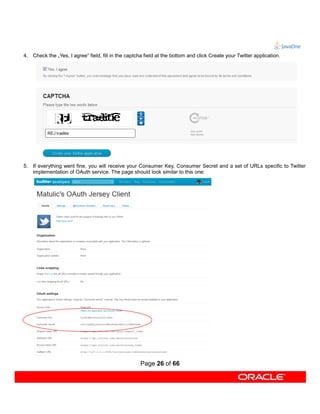 4. Check the „Yes, I agree“ field, fill in the captcha field at the bottom and click Create your Twitter application.




5. If everything went fine, you will receive your Consumer Key, Consumer Secret and a set of URLs specific to Twitter
   implementation of OAuth service. The page should look similar to this one:




                                                     Page 26 of 66
 