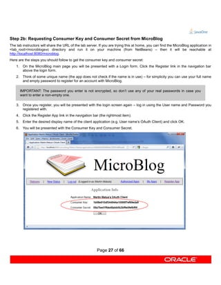 Step 2b: Requesting Consumer Key and Consumer Secret from MicroBlog
The lab instructors will share the URL of the lab server. If you are trying this at home, you can find the MicroBlog application in
<lab_root>/microblogsvc directory and run it on your machine (from NetBeans) – then it will be reachable at
http://localhost:8080/microblog.
Here are the steps you should follow to get the consumer key and consumer secret:
    1. On the MicroBlog main page you will be presented with a Login form. Click the Register link in the navigation bar
       above the login form.
    2. Think of some unique name (the app does not check if the name is in use) – for simplicity you can use your full name
       and empty password to register for an account with MicroBlog.

      IMPORTANT: The password you enter is not encrypted, so don’t use any of your real passwords in case you
      want to enter a non-empty one.

    3. Once you register, you will be presented with the login screen again – log in using the User name and Password you
       registered with.
    4. Click the Register App link in the navigation bar (the rightmost item).
    5. Enter the desired display name of the client application (e.g. User name’s OAuth Client) and click OK.
    6. You will be presented with the Consumer Key and Consumer Secret.




                                                        Page 27 of 66
 