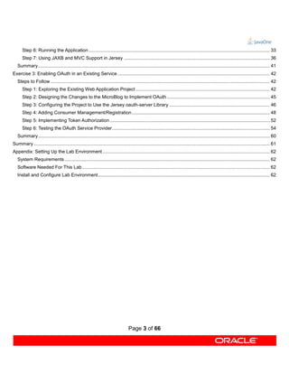 Step 6: Running the Application ........................................................................................................................................... 33
      Step 7: Using JAXB and MVC Support in Jersey ................................................................................................................ 36
   Summary.................................................................................................................................................................................. 41
Exercise 3: Enabling OAuth in an Existing Service ..................................................................................................................... 42
   Steps to Follow ........................................................................................................................................................................ 42
      Step 1: Exploring the Existing Web Application Project ....................................................................................................... 42
      Step 2: Designing the Changes to the MicroBlog to Implement OAuth ............................................................................... 45
      Step 3: Configuring the Project to Use the Jersey oauth-server Library ............................................................................. 46
      Step 4: Adding Consumer Management/Registration .......................................................................................................... 48
      Step 5: Implementing Token Authorization ........................................................................................................................... 52
      Step 6: Testing the OAuth Service Provider ......................................................................................................................... 54
   Summary.................................................................................................................................................................................. 60
Summary ..................................................................................................................................................................................... 61
Appendix: Setting Up the Lab Environment ................................................................................................................................ 62
   System Requirements ............................................................................................................................................................. 62
   Software Needed For This Lab ................................................................................................................................................ 62
   Install and Configure Lab Environment.................................................................................................................................... 62




                                                                                    Page 3 of 66
 