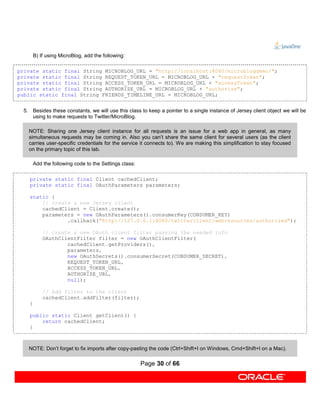 B) If using MicroBlog, add the following:

private static final String MICROBLOG_URL = "http://localhost:8080/microblogdemo/";
private static final String REQUEST_TOKEN_URL = MICROBLOG_URL + "requestToken";
private static final String ACCESS_TOKEN_URL = MICROBLOG_URL + "accessToken";
private static final String AUTHORIZE_URL = MICROBLOG_URL + "authorize";
public static final String FRIENDS_TIMELINE_URL = MICROBLOG_URL;


 5. Besides these constants, we will use this class to keep a pointer to a single instance of Jersey client object we will be
    using to make requests to Twitter/MicroBlog.

   NOTE: Sharing one Jersey client instance for all requests is an issue for a web app in general, as many
   simultaneous requests may be coming in. Also you can’t share the same client for several users (as the client
   carries user-specific credentials for the service it connects to). We are making this simplification to stay focused
   on the primary topic of this lab.

       Add the following code to the Settings class:

   private static final Client cachedClient;
   private static final OAuthParameters parameters;

   static {
       // create a new Jersey client
       cachedClient = Client.create();
       parameters = new OAuthParameters().consumerKey(CONSUMER_KEY)
               .callback("http://127.0.0.1:8080/twitterclient/webresources/authorized");

           // create a new OAuth client filter passing the needed info
           OAuthClientFilter filter = new OAuthClientFilter(
                   cachedClient.getProviders(),
                   parameters,
                   new OAuthSecrets().consumerSecret(CONSUMER_SECRET),
                   REQUEST_TOKEN_URL,
                   ACCESS_TOKEN_URL,
                   AUTHORIZE_URL,
                   null);

           // Add filter to the client
           cachedClient.addFilter(filter);
   }

   public static Client getClient() {
       return cachedClient;
   }



   NOTE: Don’t forget to fix imports after copy-pasting the code (Ctrl+Shift+I on Windows, Cmd+Shift+I on a Mac).

                                                       Page 30 of 66
 