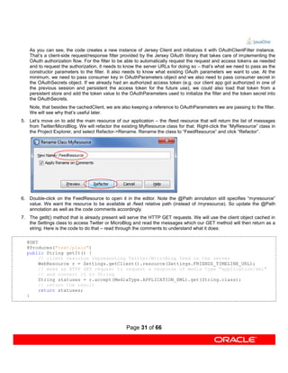As you can see, the code creates a new instance of Jersey Client and initializes it with OAuthClientFilter instance.
    That’s a client-side request/response filter provided by the Jersey OAuth library that takes care of implementing the
    OAuth authorization flow. For the filter to be able to automatically request the request and access tokens as needed
    and to request the authorization, it needs to know the server URLs for doing so – that’s what we need to pass as the
    constructor parameters to the filter. It also needs to know what existing OAuth parameters we want to use. At the
    minimum, we need to pass consumer key in OAuthParameters object and we also need to pass consumer secret in
    the OAuthSecrets object. If we already had an authorized access token (e.g. our client app got authorized in one of
    the previous session and persistent the access token for the future use), we could also load that token from a
    persistent store and add the token value to the OAuthParameters used to initialize the filter and the token secret into
    the OAuthSecrets.
    Note, that besides the cachedClient, we are also keeping a reference to OAuthParameters we are passing to the filter.
    We will see why that’s useful later.
5. Let’s move on to add the main resource of our application – the /feed resource that will return the list of messages
   from Twitter/MicroBlog. We will refactor the existing MyResource class for that. Right-click the “MyResource” class in
   the Project Explorer, and select Refactor->Rename. Rename the class to “FeedResource” and click “Refactor”.




6. Double-click on the FeedResource to open it in the editor. Note the @Path annotation still specifies “myresource”
   value. We want the resource to be available at /feed relative path (instead of /myresource). So update the @Path
   annotation as well as the code comments accordingly.
7. The getIt() method that is already present will serve the HTTP GET requests. We will use the client object cached in
   the Settings class to access Twitter or MicroBlog and read the messages which our GET method will then return as a
   string. Here is the code to do that – read through the comments to understand what it does:

  @GET
  @Produces("text/plain")
  public String getIt() {
       // client resource representing Twitter/MicroBlog feed on the server
       WebResource r = Settings.getClient().resource(Settings.FRIENDS_TIMELINE_URL);
       // make an HTTP GET request to request a response of media type "application/xml"
       // and convert it to String
       String statuses = r.accept(MediaType.APPLICATION_XML).get(String.class);
       // return the result
       return statuses;
  }




                                                  Page 31 of 66
 