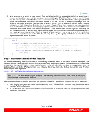 8. What we wrote so far would be good enough, if we had a fixed authorized access token (which we would know in
       advance and could hard code into our application when initializing the OAuthClientFilter). However, we don’t have
       that. So, our request to Twitter/MicroBlog won’t be authorized and would fail. OAuthClientFilter will recognize that and
       initiate the authorization flow behind the scenes. Instead of our GET request to retrieve the messages from the
       service, it will request a Request Token using the REQUEST_TOKEN_URL we supplied to the filter during the client
       initialization in the Settings class. Once the filter receives the Request Token from the service, we need to use that
       token to redirect he user to the authorization page. That cannot be done by the client filter, since the client filter does
       not know in what context we are using it and how to redirect a user, however it will build the right URL (containing the
       right query parameters as per the OAuth specification) and pass it to us by throwing UnauthorizedRequestException
       and including the right authorization URL in a property of that exception – so all we have to do is handle that
       exception and redirect the user to that URL. So, let’s wrap the body of the getIt() method in a try-catch block and
       implement the catch section as follows:

            try {
                <body of the getIt() method>
            } catch (UnauthorizedRequestException e) {
                // throw WebApplicationException exception that is be automatically
                // mapped by Jersey to the specified response
                // (i.e. redirect to the URI obtained from e.getAuthorizationUri())
                throw new WebApplicationException(Response.seeOther(e.getAuthorizationUri())
                    .build());
            }


Step 5: Implementing the /authorized Resource
So, now we are handling the authorization failure by redirecting back to the service to ask user to authorize our request. The
users will see the Twitter/MicroBlog authorization page where they will authenticate with their Twitter/MicroBlog credentials
and authorize the request. Once the request is authorized, the service will redirect the user back to our application, i.e. to the
callback URI we provided in OAuth parameters when initializing the Jersey client in the Settings class, and in case of Twitter
also during our client registration:
http://127.0.0.1:8080/twitterclient/webresources/authorized

      NOTE: 127.0.0.1 is the same thing as “localhost”. We are using the numeric form, since Twitter is not happy
      about callback URIs containing “localhost”.

This URI corresponds to /authorized resource in our application. We haven’t implemented such resource yet. So, let’s do so:
    1. Right click the com.mycompany.twitterwebclient package in the Project explorer, and select New->Java Class. Name
       the class AuthorizedResource.
    2. To turn the class into a Jersey resource that will serve requests at /authorized path, add the @Path annotation with
       the value of "/authorized".




                                                        Page 32 of 66
 