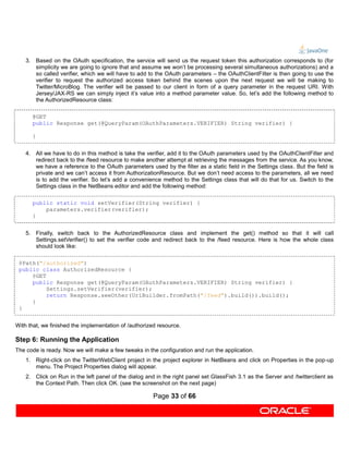 3. Based on the OAuth specification, the service will send us the request token this authorization corresponds to (for
       simplicity we are going to ignore that and assume we won’t be processing several simultaneous authorizations) and a
       so called verifier, which we will have to add to the OAuth parameters – the OAuthClientFilter is then going to use the
       verifier to request the authorized access token behind the scenes upon the next request we will be making to
       Twitter/MicroBlog. The verifier will be passed to our client in form of a query parameter in the request URI. With
       Jersey/JAX-RS we can simply inject it’s value into a method parameter value. So, let’s add the following method to
       the AuthorizedResource class:

      @GET
      public Response get(@QueryParam(OAuthParameters.VERIFIER) String verifier) {

      }


    4. All we have to do in this method is take the verifier, add it to the OAuth parameters used by the OAuthClientFilter and
       redirect back to the /feed resource to make another attempt at retrieving the messages from the service. As you know,
       we have a reference to the OAuth parameters used by the filter as a static field in the Settings class. But the field is
       private and we can’t access it from AuthorizationResource. But we don’t need access to the parameters, all we need
       is to add the verifier. So let’s add a convenience method to the Settings class that will do that for us. Switch to the
       Settings class in the NetBeans editor and add the following method:

      public static void setVerifier(String verifier) {
          parameters.verifier(verifier);
      }


    5. Finally, switch back to the AuthorizedResource class and implement the get() method so that it will call
       Settings.setVerifier() to set the verifier code and redirect back to the /feed resource. Here is how the whole class
       should look like:

 @Path("/authorized")
 public class AuthorizedResource {
     @GET
     public Response get(@QueryParam(OAuthParameters.VERIFIER) String verifier) {
          Settings.setVerifier(verifier);
          return Response.seeOther(UriBuilder.fromPath("/feed").build()).build();
     }
 }


With that, we finished the implementation of /authorized resource.

Step 6: Running the Application
The code is ready. Now we will make a few tweaks in the configuration and run the application.
    1. Right-click on the TwitterWebClient project in the project explorer in NetBeans and click on Properties in the pop-up
       menu. The Project Properties dialog will appear.
    2. Click on Run in the left panel of the dialog and in the right panel set GlassFish 3.1 as the Server and /twitterclient as
       the Context Path. Then click OK. (see the screenshot on the next page)

                                                       Page 33 of 66
 