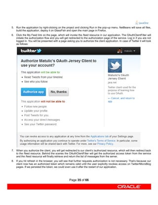 5. Run the application by right-clicking on the project and clicking Run in the pop-up menu. NetBeans will save all files,
   build the application, deploy it on GlassFish and open the main page in Firefox.
6. Click the My Feed link on the page, which will invoke the /feed resource in our application. The OAuthClientFilter will
   initiate the authorization flow and you will get redirected to the authorization page of the service. Log in if you are not
   logged in. You will be presented with a page asking you to authorize the client application. In case of Twitter it will look
   as follows:




7. When you authorize the client, you will get redirected to our client’s /authorized resource, which will then redirect back
   to the /feed resource. Behind the scenes the OAuthClientFilter will get the authorized access token from the service
   and the /feed resource will finally retrieve and return the list of messages from the server.
8. If you hit refresh in the browser, you will see that further requests authorization is not necessary. That’s because our
   client now has an authorized token which remains valid until the user explicitly revokes access on Twitter/MicroBlog
   pages. If we persisted the token, we could even use it after the restart of our application.




                                                    Page 35 of 66
 