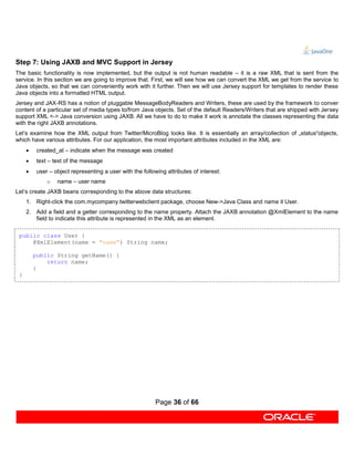 Step 7: Using JAXB and MVC Support in Jersey
The basic functionality is now implemented, but the output is not human readable – it is a raw XML that is sent from the
service. In this section we are going to improve that. First, we will see how we can convert the XML we get from the service to
Java objects, so that we can conveniently work with it further. Then we will use Jersey support for templates to render these
Java objects into a formatted HTML output.
Jersey and JAX-RS has a notion of pluggable MessageBodyReaders and Writers, these are used by the framework to conver
content of a particular set of media types to/from Java objects. Set of the default Readers/Writers that are shipped with Jersey
support XML <-> Java conversion using JAXB. All we have to do to make it work is annotate the classes representing the data
with the right JAXB annotations.
Let’s examine how the XML output from Twitter/MicroBlog looks like. It is essentially an array/collection of „status“objects,
which have various attributes. For our application, the most important attributes included in the XML are:
         created_at – indicate when the message was created
         text – text of the message
         user – object representing a user with the following attributes of interest:
              o   name – user name
Let’s create JAXB beans corresponding to the above data structures:
     1. Right-click the com.mycompany.twitterwebclient package, choose New->Java Class and name it User.
     2. Add a field and a getter corresponding to the name property. Attach the JAXB annotation @XmlElement to the name
        field to indicate this attribute is represented in the XML as an element.

 public class User {
     @XmlElement(name = "name") String name;

         public String getName() {
             return name;
         }
 }




                                                           Page 36 of 66
 