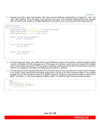 3. Similarly, we’ll add a class named Status. This class will have attributes corresponding to “created_at”, “text”, and
       “user” XML elements. Since the Status is the top-most Java class in the hierarchy corresponding to the message
       XML, we need to also annotate it with @XmlRootElement annotation. Here is how the whole class should look like:

@XmlRootElement
public class Status {
     @XmlElement(name = "created_at") String createdAt;
     @XmlElement(name = "text") String text;
     @XmlElement(name = "user") User user;

        public String getCreatedAt() {
              return createdAt;
        }

        public String getText() {
              return text;
        }

        public User getUser() {
              return user;
        }
}


    4. The data objects are ready. Let’s switch back to the FeedResource class. We are going to update the getIt() method
       to return a formatted list of the messages as an HTML page. As mentioned, Jersey has a nice support for templates
       which we are going to use for that. First we need to update the media type of the content the get method is going to
       produce. So, change the media type in the @Produces annotation to “text/html”.
    5. To make Jersey use the templating mechanism, the method is going to return an instance of a class named Viewable.
       It is a built-in Jersey class that the framework knows how to convert to an HTML document based on the supplied
       template. We can also change the name of the @GET method to anything we want (all that matters to Jersey is the
       @GET annotation) – so let’s call it getFeed() instead of getIt(). The resulting method header will look as follows:

      @GET
      @Produces("text/html")
      public Viewable getFeed() {
           <method body>
      }




                                                     Page 37 of 66
 