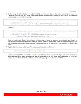 6. In the body of getFeed() (former getIt()) method, we can now change the code requesting the data from
   Twitter/MicroBlog in form of a String to request it as form of List<Status> - Jersey will take care of the conversion
   automatically. I.e. rewrite the following:

        // make an HTTP GET request to request a response of media type "application/xml"
        // and convert it to String
        String statuses = r.accept(MediaType.APPLICATION_XML).get(String.class);


    As follows:

        // make an HTTP GET request to request a response of media type "application/xml"
        // and convert it to List<Status>
        List<Status> statuses = r.accept(MediaType.APPLICATION_XML)
                .get(new GenericType<List<Status>>() {});


    Note we need to use GenericType, which is a helper class in Jersey to represent parameterized type. Ideally we
    would want to pass List<Status>.class to the get method, but that’s not possible due to Java type erasure (the type
    the List is parameterized with does not appear in Java bytecode), so we have to work around it using the GenericType
    class.
7. Update the return statement to return Viewable instead of statuses as follows:

             return new Viewable("/feed", statuses);


    Jersey supports JSP files as templates out of the box. Returning the above Viewable object tells Jersey to render the
    list of statuses using “/feed” template – i.e. feed.jsp file located in the root of the Web Pages folder of the project.
    Jersey will pass the content of the statuses variable to the jsp page as an attribute named “it”.




                                                   Page 38 of 66
 
