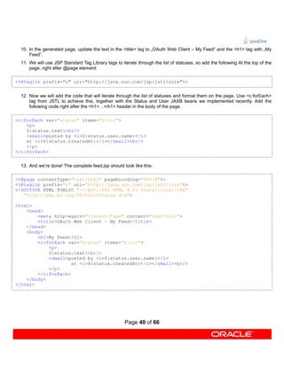 10. In the generated page, update the text in the <title> tag to „OAuth Web Client – My Feed“ and the <h1> tag with „My
      Feed“.
  11. We will use JSP Standard Tag Library tags to iterate through the list of statuses, so add the following At the top of the
      page, right after @page element:

<%@taglib prefix="c" uri="http://java.sun.com/jsp/jstl/core"%>


  12. Now we will add the code that will iterate through the list of statuses and format them on the page. Use <c:forEach>
      tag from JSTL to achieve this, together with the Status and User JAXB beans we implemented recently. Add the
      following code right after the <h1>…</h1> header in the body of the page.

<c:forEach var="status" items="${it}">
    <p>
    ${status.text}<br/>
    <small>posted by <i>${status.user.name}</i>
    at <i>${status.createdAt}</i></small><br/>
    </p>
</c:forEach>


  13. And we’re done! The complete feed.jsp should look like this:

<%@page contentType="text/html" pageEncoding="UTF-8"%>
<%@taglib prefix="c" uri="http://java.sun.com/jsp/jstl/core"%>
<!DOCTYPE HTML PUBLIC "-//W3C//DTD HTML 4.01 Transitional//EN"
   "http://www.w3.org/TR/html4/loose.dtd">

<html>
    <head>
        <meta http-equiv="Content-Type" content="text/html">
        <title>OAuth Web Client – My Feed</title>
    </head>
    <body>
        <h1>My Feed</h1>
        <c:forEach var="status" items="${it}">
            <p>
            ${status.text}<br/>
            <small>posted by <i>${status.user.name}</i>
                     at <i>${status.createdAt}</i></small><br/>
            </p>
        </c:forEach>
    </body>
</html>




                                                     Page 40 of 66
 