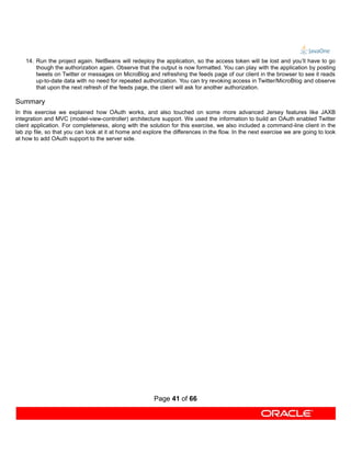 14. Run the project again. NetBeans will redeploy the application, so the access token will be lost and you’ll have to go
        though the authorization again. Observe that the output is now formatted. You can play with the application by posting
        tweets on Twitter or messages on MicroBlog and refreshing the feeds page of our client in the browser to see it reads
        up-to-date data with no need for repeated authorization. You can try revoking access in Twitter/MicroBlog and observe
        that upon the next refresh of the feeds page, the client will ask for another authorization.

Summary
In this exercise we explained how OAuth works, and also touched on some more advanced Jersey features like JAXB
integration and MVC (model-view-controller) architecture support. We used the information to build an OAuth enabled Twitter
client application. For completeness, along with the solution for this exercise, we also included a command-line client in the
lab zip file, so that you can look at it at home and explore the differences in the flow. In the next exercise we are going to look
at how to add OAuth support to the server side.




                                                        Page 41 of 66
 