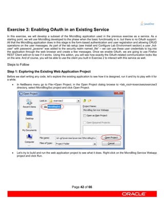 Exercise 3: Enabling OAuth in an Existing Service
In this exercise, we will develop a subsset of the MicroBlog application used in the previous exercise as a service. As a
starting point, we will use MicroBlog developed to the phase when the basic functinoality is in, but there is no OAuth support.
All that the MicroBlog application does in this stage is the form-based authentication and user registration and allowing CRUD
operations on the user messages. As part of the lab setup (see Install and Configure Lab Environment section) a user „hol-
user“ with password „javaone“ was added to the security realm named „file“ – we can use these user credentials to log into
the application through the web browser and create a few messages. Once we enable OAuth, we are going to use Firefox
REST Client add-on to see if it works. Using this addon, you will see how exactly the OAuth-related communication looks like
on the wire. And of course, you will be able to use the client you built in Exercise 2 to interact with this service as well.

Steps to Follow

Step 1: Exploring the Existing Web Application Project
Before we start writing any code, let’s explore the existing application to see how it is designed, run it and try to play with it for
a while.
       In NetBeans menu go to File->Open Project, in the Open Project dialog browse to <lab_root>/exercises/exercise3
        directory, select MicroBlogSvc project and click Open Project.




       Let’s try to build and run the web application project to see what it does. Right-click on the MicroBlog Service Webapp
        project and click Run.




                                                          Page 42 of 66
 
