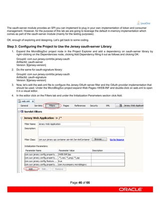 The oauth-server module provides an SPI you can implement to plug in your own implementation of token and consumer
management. However, for the purpose of this lab we are going to leverage the default in-memory implementation which
comes as part of the oauth-server module (mainly for the testing purposes).

OK, enough of exploring and designing. Let’s get back to some coding.

Step 3: Configuring the Project to Use the Jersey oauth-server Library
   1. Expand the MicroBlogSvc project node in the Project Explorer and add a dependency on oauth-server library by
      right−clicking on the Dependencies node, clicking Add Dependency filling it out as follows and clicking OK:
       GroupId: com.sun.jersey.contribs.jersey-oauth
       ArtifactId: oauth-server
       Version: ${jersey-version}
   2. Do the same for oauth-signature library:
       GroupId: com.sun.jersey.contribs.jersey-oauth
       ArtifactId: oauth-signature
       Version: ${jersey-version}
   3. Now, let’s edit the web.xml file to configure the Jersey OAuth server filter and the OAuth provider implementation that
      should be used. Under the MicroBlogSvc project expand Web Pages->WEB-INF and double-click on web.xml to open
      it in a visual editor.
   4. In the editor click on the Filters tab and under the Initialization Parameters section click Add.




                                                       Page 46 of 66
 