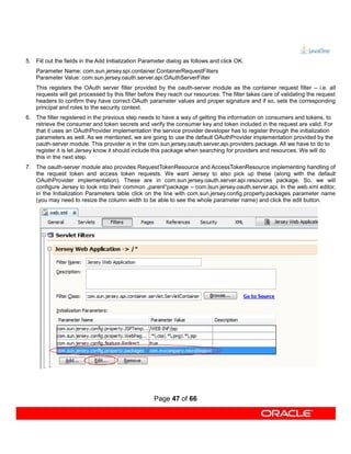 5. Fill out the fields in the Add Initialization Parameter dialog as follows and click OK.
    Parameter Name: com.sun.jersey.spi.container.ContainerRequestFilters
    Parameter Value: com.sun.jersey.oauth.server.api.OAuthServerFilter
    This registers the OAuth server filter provided by the oauth-server module as the container request filter – i.e. all
    requests will get processed by this filter before they reach our resources. The filter takes care of validating the request
    headers to confirm they have correct OAuth parameter values and proper signature and if so, sets the corresponding
    principal and roles to the security context.
6. The filter registered in the previous step needs to have a way of getting the information on consumers and tokens, to
   retrieve the consumer and token secrets and verify the consumer key and token included in the request are valid. For
   that it uses an OAuthProvider implementation the service provider developer has to register through the initialization
   parameters as well. As we mentioned, we are going to use the default OAuthProvider implementation provided by the
   oauth-server module. This provider is in the com.sun.jersey.oauth.server.api.providers package. All we have to do to
   register it is let Jersey know it should include this package when searching for providers and resources. We will do
   this in the next step.
7. The oauth-server module also provides RequestTokenResource and AccessTokenResource implementing handling of
   the request token and access token requests. We want Jersey to also pick up these (along with the default
   OAuthProvider implementation). These are in com.sun.jersey.oauth.server.api.resources package. So, we will
   configure Jersey to look into their common „parent“package – com.lsun.jersey.oauth.server.api. In the web.xml editor,
   in the Initialization Parameters table click on the line with com.sun.jersey.config.property.packages parameter name
   (you may need to resize the column width to be able to see the whole parameter name) and click the edit button.




                                                     Page 47 of 66
 