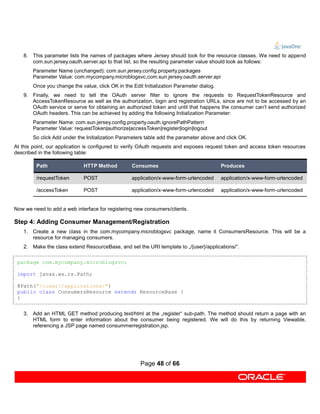 8. This parameter lists the names of packages where Jersey should look for the resource classes. We need to append
      com.sun.jersey.oauth.server.api to that list, so the resulting parameter value should look as follows:
       Parameter Name (unchanged): com.sun.jersey.config.property.packages
       Parameter Value: com.mycompany.microblogsvc,com.sun.jersey.oauth.server.api
       Once you change the value, click OK in the Edit Initialization Parameter dialog.
   9. Finally, we need to tell the OAuth server filter to ignore the requests to RequestTokenResource and
      AccessTokenResource as well as the authorization, login and registration URLs, since are not to be accessed by an
      OAuth service or serve for obtaining an authorized token and until that happens the consumer can’t send authorized
      OAuth headers. This can be achieved by adding the following Initialization Parameter:
       Parameter Name: com.sun.jersey.config.property.oauth.ignorePathPattern
       Parameter Value: requestToken|authorize|accessToken|register|login|logout
       So click Add under the Initialization Parameters table add the parameter above and click OK.
At this point, our application is configured to verify OAuth requests and exposes request token and access token resources
described in the following table:

         Path                HTTP Method          Consumes                                Produces

         /requestToken       POST                 application/x-www-form-urlencoded       application/x-www-form-urlencoded

         /accessToken        POST                 application/x-www-form-urlencoded       application/x-www-form-urlencoded


Now we need to add a web interface for registering new consumers/clients.

Step 4: Adding Consumer Management/Registration
   1. Create a new class in the com.mycompany.microblogsvc package, name it ConsumersResource. This will be a
      resource for managing consumers.
   2. Make the class extend ResourceBase, and set the URI template to „/{user}/applications/“.

 package com.mycompany.microblogsvc;

 import javax.ws.rs.Path;

 @Path("/{user}/applications/")
 public class ConsumersResource extends ResourceBase {
 }


   3. Add an HTML GET method producing text/html at the „register“ sub-path. The method should return a page with an
      HTML form to enter information about the consumer being registered. We will do this by returning Viewable,
      referencing a JSP page named consummerregistration.jsp.




                                                      Page 48 of 66
 
