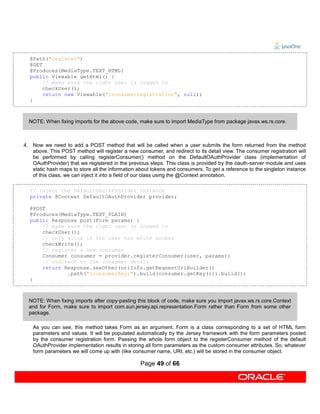 @Path("register")
  @GET
  @Produces(MediaType.TEXT_HTML)
  public Viewable getHtml() {
       // make sure the right user is logged in
       checkUser();
       return new Viewable("/consumerregistration", null);
  }



  NOTE: When fixing imports for the above code, make sure to import MediaType from package javax.ws.rs.core.



4. Now we need to add a POST method that will be called when a user submits the form returned from the method
   above. This POST method will register a new consumer, and redirect to its detail view. The consumer registration will
   be performed by calling registerConsumer() method on the DefaultOAuthProvider class (implementation of
   OAuthProvider) that we registered in the previous steps. This class is provided by the oauth-server module and uses
   static hash maps to store all the information about tokens and consumers. To get a reference to the singleton instance
   of this class, we can inject it into a field of our class using the @Context annotation.

  // inject the DefaultOAuthProvider instance
  private @Context DefaultOAuthProvider provider;

  @POST
  @Produces(MediaType.TEXT_PLAIN)
  public Response post(Form params) {
      // make sure the right user is logged in
      checkUser();
      // only allow if the user has write access
      checkWrite();
      // register a new consumer
      Consumer consumer = provider.registerConsumer(user, params);
      // redirect to the consumer detail
      return Response.seeOther(uriInfo.getRequestUriBuilder()
              .path("{consumerKey}").build(consumer.getKey())).build();
  }



  NOTE: When fixing imports after copy-pasting this block of code, make sure you import javax.ws.rs.core.Context
  and for Form, make sure to import com.sun.jersey.api.representation.Form rather than Form from some other
  package.

    As you can see, this method takes Form as an argument. Form is a class corresponding to a set of HTML form
    parameters and values. It will be populated automatically by the Jersey framework with the form parameters posted
    by the consumer registration form. Passing the whole form object to the registerConsumer method of the default
    OAuthProvider implementation results in storing all form parameters as the custom consumer attributes. So, whatever
    form parameters we will come up with (like consumer name, URI, etc.) will be stored in the consumer object.

                                                  Page 49 of 66
 