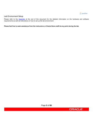 Lab Environment Setup
Please refer to the Appendix at the end of this document for the detailed information on the hardware and software
requirements as well as instructions on how to set up the lab environment.


Please feel free to seek assistance from the instructors or Oracle Demo staff at any point during the lab.




                                                    Page 5 of 66
 