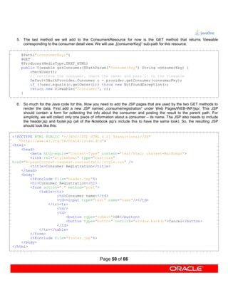 5. The last method we will add to the ConsumersResource for now is the GET method that returns Viewable
     corresponding to the consumer detail view. We will use „{consumerKey}“ sub-path for this resource.

    @Path("{consumerKey}")
    @GET
    @Produces(MediaType.TEXT_HTML)
    public Viewable getConsumer(@PathParam("consumerKey") String consumerKey) {
         checkUser();
         // retrieve the consumer, check the owner and pass it to the viewable
         DefaultOAuthProvider.Consumer c = provider.getConsumer(consumerKey);
         if (!user.equals(c.getOwner())) throw new NotFoundException();
         return new Viewable("/consumer", c);
    }


  6. So much for the Java code for this. Now you need to add the JSP pages that are used by the two GET methods to
     render the data. First add a new JSP named „consumerregistration“ under Web Pages/WEB-INF/jsp/. This JSP
     should contain a form for collecting the info about the consumer and posting the result to the parent path. For
     simplicity, we will collect only one piece of information about a consumer – its name. The JSP also needs to include
     the header.jsp and footer.jsp (all of the Notebook jsp’s include this to have the same look). So, the resulting JSP
     should look like this:

<!DOCTYPE HTML PUBLIC "-//W3C//DTD HTML 4.01 Transitional//EN"
   "http://www.w3.org/TR/html4/loose.dtd">
<html>
    <head>
        <meta http-equiv="Content-Type" content="text/html; charset=MacRoman">
        <link rel="stylesheet" type="text/css"
href="${pageContext.request.contextPath}/style.css" />
        <title>Consumer Registration</title>
    </head>
    <body>
        <%@include file="header.jsp"%>
        <h1>Consumer Registration</h1>
        <form action="." method="post">
            <table><tr>
                    <td>Consumer name:</td>
                    <td><input type="text" name="name"/></td>
                </tr><tr>
                    <td/>
                    <td>
                         <button type="submit">OK</button>
                         <button type="button" onclick="window.back()">Cancel</button>
                    </td>
            </tr></table>
        </form>
        <%@include file="footer.jsp"%>
    </body>
</html>


                                                   Page 50 of 66
 