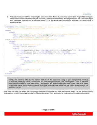 7. And add the second JSP for rendering the consumer detail. Name it „consumer“ (under Web Pages/WEB−INF/jsp/).
      Based on the ConsumersResource.getConsumer() method implementation, this page receives the Consumer object
      as a parameter (injected into an attribute named „it“ as you know from the previous exercise). So, here is how it
      should look like:

 <!DOCTYPE HTML PUBLIC "-//W3C//DTD HTML 4.01 Transitional//EN"
    "http://www.w3.org/TR/html4/loose.dtd">
 <html>
     <head>
         <meta http-equiv="Content-Type" content="text/html; charset=MacRoman">
         <title>Application: ${it.attributes["name"][0]}</title>
         <link rel="stylesheet" type="text/css"
 href="${pageContext.request.contextPath}/style.css" />
     </head>
     <body>
         <%@include file="header.jsp"%>
         <h1>Application Info</h1>
         <table>
             <tr><td>Application Name:</td><td><b>${it.attributes["name"][0]}</b></tr>
             <tr><td>Consumer Key:</td><td><b>${it.key}</b></td></tr>
             <tr><td>Consumer Secret:</td><td><b>${it.secret}</b></td></tr>
             <tr>
                  <td></td>
                  <td>
                       <button type="button"
                     onclick="location.href='${pageContext.request.contextPath}'">OK</button>
                  </td>
             </tr>
         </table>
         <%@include file="footer.jsp"%>
     </body>
 </html>



      NOTE: We need to refer to the „name“ attribute of the consumer using a quite complicated construct
      (it.attributes[„name“][0]) which corresponds to consumer.getAttributes().get(„name“).get(0). This is because
      consumer attributes is of type Map<String, List<String>>, so, getAttributes().get(„name“) gets a list of all values
      for attribute „name“ for the given consumer, and since we know there will be just one value, we can directly call
      get(0) on that list.

Well done, we have just added the functionality to register consumers and show a consumer detail. The last remaining thing
that needs to be done before we can use the OAuth mechanism in our application is implementing the token authorization.




                                                      Page 51 of 66
 