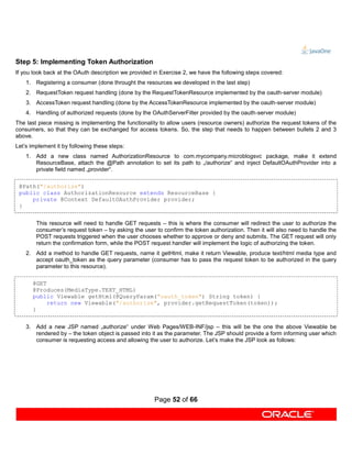 Step 5: Implementing Token Authorization
If you look back at the OAuth description we provided in Exercise 2, we have the following steps covered:
    1. Registering a consumer (done throught the resources we developed in the last step)
    2. RequestToken request handling (done by the RequestTokenResource implemented by the oauth-server module)
    3. AccessToken request handling (done by the AccessTokenResource implemented by the oauth-server module)
    4. Handling of authorized requests (done by the OAuthServerFilter provided by the oauth-server module)
The last piece missing is implementing the functionality to allow users (resource owners) authorize the request tokens of the
consumers, so that they can be exchanged for access tokens. So, the step that needs to happen between bullets 2 and 3
above.
Let’s implement it by following these steps:
    1. Add a new class named AuthorizationResource to com.mycompany.microblogsvc package, make it extend
       ResourceBase, attach the @Path annotation to set its path to „/authorize“ and inject DefaultOAuthProvider into a
       private field named „provider“.

 @Path("/authorize")
 public class AuthorizationResource extends ResourceBase {
     private @Context DefaultOAuthProvider provider;
 }


        This resource will need to handle GET requests – this is where the consumer will redirect the user to authorize the
        consumer’s request token – by asking the user to confirm the token authorization. Then it will also need to handle the
        POST requests triggered when the user chooses whether to approve or deny and submits. The GET request will only
        return the confirmation form, while the POST request handler will implement the logic of authorizing the token.
    2. Add a method to handle GET requests, name it getHtml, make it return Viewable, produce text/html media type and
       accept oauth_token as the query parameter (consumer has to pass the request token to be authorized in the query
       parameter to this resource).

      @GET
      @Produces(MediaType.TEXT_HTML)
      public Viewable getHtml(@QueryParam("oauth_token") String token) {
           return new Viewable("/authorize", provider.getRequestToken(token));
      }


    3. Add a new JSP named „authorize“ under Web Pages/WEB-INF/jsp – this will be the one the above Viewable be
       rendered by – the token object is passed into it as the parameter. The JSP should provide a form informing user which
       consumer is requesting access and allowing the user to authorize. Let’s make the JSP look as follows:




                                                      Page 52 of 66
 