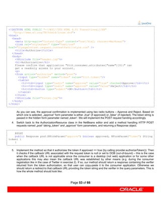 <!DOCTYPE HTML PUBLIC "-//W3C//DTD HTML 4.01 Transitional//EN"
   "http://www.w3.org/TR/html4/loose.dtd">
<html>
  <head>
    <meta http-equiv="Content-Type" content="text/html; charset=MacRoman">
    <link rel="stylesheet" type="text/css"
href="${pageContext.request.contextPath}/style.css" />
    <title>Authorize</title>
  </head>
  <body>
    <%@include file="header.jsp"%>
    <h1>Authorization</h1>
    Please confirm that application "${it.consumer.attributes["name"][0]}" can
    get a readonly access to your account.
    <p>
    <form action="authorize" method="post">
       <input type="hidden" name="token" value="${it.token}"/>
       <table>
         <tr><td><input type="radio" name="approve" value="true" checked>Approve</td></tr>
         <tr><td><input type="radio" name="approve" value="false">Reject</td></tr>
         <tr><td><button type="submit">OK</button></td></tr>
       </table>
    </form>
    <%@include file="footer.jsp"%>
  </body>
</html>


      As you can see, the approval confirmation is implemented using two radio buttons – Approve and Reject. Based on
      which one is selected, „approve“ form parameter is either „true“ (if approved) or „false“ (if rejected). The token string is
      passed in the hidden form parameter named „token“. We will implement the POST request handing accordingly.
  4. Switch back to the AuthorizationResource class in the NetBeans editor and add a method handling HTTP POST
     requests named „post“ taking „token“ and „approve“ form parameters, and returning a Response object.

    @POST
    public Response post(@FormParam("approve") boolean approved, @FormParam("token") String
token) {
    }


  5. Implement the method so that it authorizes the token if approved == true (by calling provider.authorizeToken()). Then
     it checks if the callback URL associated with the request token is null or set to OOB (out-of-bound) – this is the case
     when the callback URL is not applicable since the consumer is a desktop (not web) application or for some other
     applications this may also mean the callback URL was established by other means (e.g. during the consumer
     registration like in the case of Twitter in exercise 2). If so, our method should return a response containing the verifier
     returned from the token authorization, so that user can copy-paste it to the consumer application. Otherwise we
     should return a redirect to that callback URL providing the token string and the verifier in the query parameters. This is
     how the whole method should look like:



                                                      Page 53 of 66
 