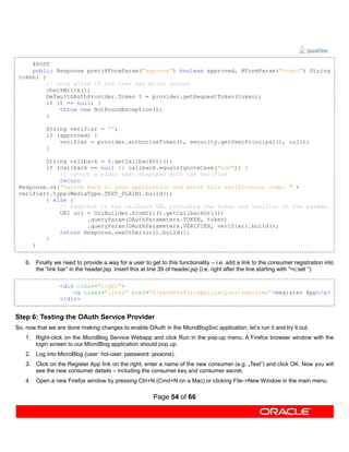 @POST
     public Response post(@FormParam("approve") boolean approved, @FormParam("token") String
 token) {
          // only allow if the user has write access
          checkWrite();
          DefaultOAuthProvider.Token t = provider.getRequestToken(token);
          if (t == null) {
              throw new NotFoundException();
          }

            String verifier = "";
            if (approved) {
                verifier = provider.authorizeToken(t, security.getUserPrincipal(), null);
            }

         String callback = t.getCallbackUrl();
         if (callback == null || callback.equalsIgnoreCase("oob")) {
             // return a plain text response with the verifier
             return
 Response.ok("Switch back to your application and enter this verification code: " +
 verifier).type(MediaType.TEXT_PLAIN).build();
         } else {
             // redirect to the callback URL providing the token and verifier in the params.
             URI uri = UriBuilder.fromUri(t.getCallbackUrl())
                     .queryParam(OAuthParameters.TOKEN, token)
                     .queryParam(OAuthParameters.VERIFIER, verifier).build();
             return Response.seeOther(uri).build();
         }
     }


    6. Finally we need to provide a way for a user to get to this functionality – i.e. add a link to the consumer registration into
       the “link bar” in the header.jsp. Insert this at line 39 of header.jsp (i.e. right after the line starting with “<c:set “):

                  <div class="right">
                      <a class="links" href="${pathPrefix}applications/register">Register App</a>
                  </div>


Step 6: Testing the OAuth Service Provider
So, now that we are done making changes to enable OAuth in the MicroBlogSvc application, let’s run it and try it out.
    1. Right-click on the MicroBlog Service Webapp and click Run in the pop-up menu. A Firefox browser window with the
       login screen to our MicroBlog application should pop up.
    2. Log into MicroBlog (user: hol-user, password: javaone).
    3. Click on the Register App link on the right, enter a name of the new consumer (e.g. „Test“) and click OK. Now you will
       see the new consumer details – including the consumer key and consumer secret.
    4. Open a new Firefox window by pressing Ctrl+N (Cmd+N on a Mac) or clicking File->New Window in the main menu.

                                                        Page 54 of 66
 