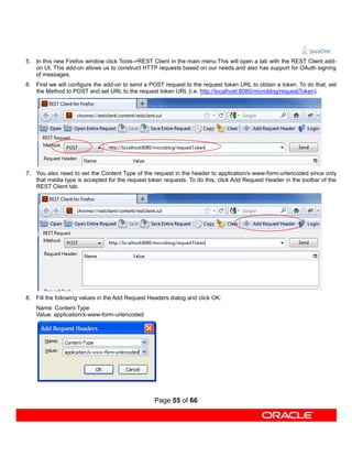 5. In this new Firefox window click Tools->REST Client in the main menu.This will open a tab with the REST Client add-
   on UI. This add-on allows us to construct HTTP requests based on our needs and also has support for OAuth signing
   of messages.
6. First we will configure the add-on to send a POST request to the request token URL to obtain a token. To do that, set
   the Method to POST and set URL to the request token URL (i.e. http://localhost:8080/microblog/requestToken).




7. You also need to set the Content Type of the request in the header to application/x-www-form-urlencoded since only
   that media type is accepted for the request token requests. To do this, click Add Request Header in the toolbar of the
   REST Client tab.




8. Fill the following values in the Add Request Headers dialog and click OK:
    Name: Content-Type
    Value: application/x-www-form-urlencoded




                                                  Page 55 of 66
 