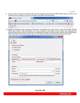 9. Now you have to share the consumer key and the consumer secret with the REST Client add-on, so that it can
   properly sign the message. To do this, click Login in the REST Client tab toolbar.




10. Dialog for entering the login information will appear. If the dialog is too small, resize it to see all the fields. Choose
    OAuth login method, check Remember me on this computer at the bottom of the window and copy-paste the
    consumer key and the consumer secret from the Notebook web app in the other Firefox window to the corresponding
    fields of the REST Client login window. Make sure the Token and Token Secret fields are empty and click OK.




                                                    Page 56 of 66
 