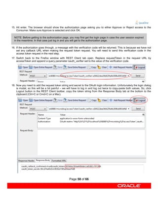 15. Hit enter. The browser should show the authorization page asking you to either Approve or Reject access to the
    Consumer. Make sure Approve is selected and click OK.

  NOTE: Before getting to the authorization page, you may first get the login page in case the user session expired
  in the meantime. In that case just log in and you will get to the authorization page.

16. If the authorization goes through, a message with the verification code will be returned. This is because we have not
    set any callback URL when making the request token request. You will need to send this verification code in the
    access token request in the next step.
17. Switch back to the Firefox window with REST Client tab open. Replace requestToken in the request URL by
    accessToken and append a query parameter oauth_verifier set to the value of the verification code.




18. Now you need to add the request token string and secret to the OAuth login information. Unfortunately the login dialog
    is modal, so this will be a bit painful – we will have to log in and log out twice to copy-paste both values. So, click
    Logout button in the REST Client toolbar, copy the token string from the Response Body tab at the bottom to the
    clipboard (Ctrl+C or Cmd+C on a Mac).




                                                  Page 58 of 66
 