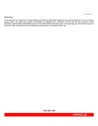 Summary
In this exercise you saw how to use the oauth-server library to add OAuth support to your service and how to try it out using a
generic client. You added just a basic functionality for registering the consumers. The lab zip file also provides a more
complete implementation of MicroBlog service in the extras folder of the lab zip file. We encourage you look at the sources to
see how to add more features such as ability to revoke access to a particular client, etc.




                                                      Page 60 of 66
 