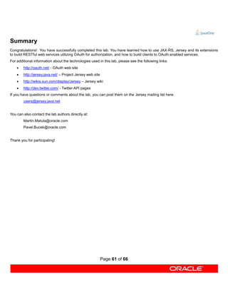 Summary
Congratulations! You have successfully completed this lab. You have learned how to use JAX-RS, Jersey and its extensions
to build RESTful web services utilizing OAuth for authorization, and how to build clients to OAuth enabled services.
For additional information about the technologies used in this lab, please see the following links:
       http://oauth.net/ - OAuth web site
       http://jersey.java.net/ – Project Jersey web site
       http://wikis.sun.com/display/Jersey – Jersey wiki
       http://dev.twitter.com/ - Twitter API pages
If you have questions or comments about the lab, you can post them on the Jersey mailing list here:
        users@jersey.java.net


You can also contact the lab authors directly at:
        Martin.Matula@oracle.com
        Pavel.Bucek@oracle.com


Thank you for participating!




                                                            Page 61 of 66
 