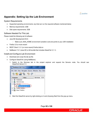 Appendix: Setting Up the Lab Environment
System Requirements
       Supported operating environments: any that can run the required software mentioned below
       Memory requirements: 2GB
       Disk spare requirements: 2GB

Software Needed For This Lab
Please install the following set of software:
       Java SE Development Kit 6
            ◦    Make sure JAVA_HOME environment variable is set and points to your JDK installation
       Firefox 3.5 or more recent
       REST Client 1.3.1 (or more recent) Firefox Add-on
       NetBeans 7.0.1 (Java EE or All bundle that includes GlassFish 3.1.1)

Install and Configure Lab Environment
       Download and unzip the lab zip file.
       Configure GlassFish (using NetBeans)
        1. Switch to the Services tab in the project explorer and expand the Servers node. You should see
           GlassFish Server 3.1.




        2. Start the GlassFish server by right-clicking on it and choosing Start from the pop-up menu.




                                                      Page 62 of 66
 