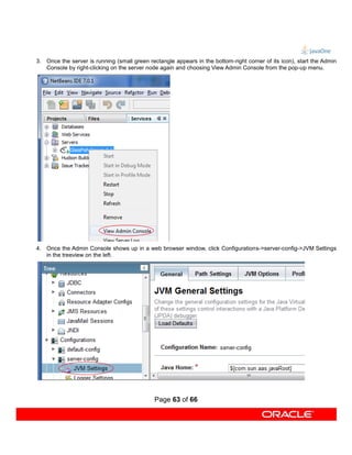 3. Once the server is running (small green rectangle appears in the bottom-right corner of its icon), start the Admin
   Console by right-clicking on the server node again and choosing View Admin Console from the pop-up menu.




4. Once the Admin Console shows up in a web browser window, click Configurations->server-config->JVM Settings
   in the treeview on the left.




                                              Page 63 of 66
 