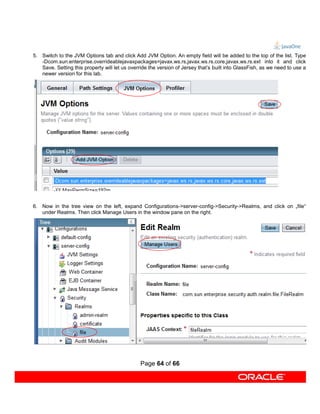 5. Switch to the JVM Options tab and click Add JVM Option. An empty field will be added to the top of the list. Type
   -Dcom.sun.enterprise.overrideablejavaxpackages=javax.ws.rs,javax.ws.rs.core,javax.ws.rs.ext into it and click
   Save. Setting this property will let us override the version of Jersey that’s built into GlassFish, as we need to use a
   newer version for this lab.




6. Now in the tree view on the left, expand Configurations->server-config->Security->Realms, and click on „file“
   under Realms. Then click Manage Users in the window pane on the right.




                                                Page 64 of 66
 