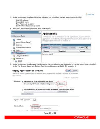 7. In the next screen click New, fill out the following info in the form that will show up and click OK:
        User ID: hol-user
        Group List: users
        New Password: javaone
        Confirm New Password: javaone
8. Now, click Applications on the left, then click Deploy.




9. In the next screen click Browse, then browse to the microblogsvc.war file located in the <lab_root> folder, click OK
   in the File Browse dialog, set Context Root to microblogdemo and click OK to deploy it.




                                                Page 65 of 66
 